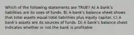 Which of the following statements are TRUE? A) A bankʹs liabilities are its uses of funds. B) A bankʹs balance sheet shows that total assets equal total liabilities plus equity capital. C) A bankʹs assets are its sources of funds. D) A bankʹs balance sheet indicates whether or not the bank is profitable