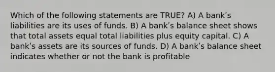 Which of the following statements are TRUE? A) A bankʹs liabilities are its uses of funds. B) A bankʹs balance sheet shows that total assets equal total liabilities plus equity capital. C) A bankʹs assets are its sources of funds. D) A bankʹs balance sheet indicates whether or not the bank is profitable