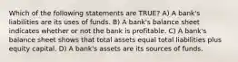 Which of the following statements are TRUE? A) A bank's liabilities are its uses of funds. B) A bank's balance sheet indicates whether or not the bank is profitable. C) A bank's balance sheet shows that total assets equal total liabilities plus equity capital. D) A bank's assets are its sources of funds.