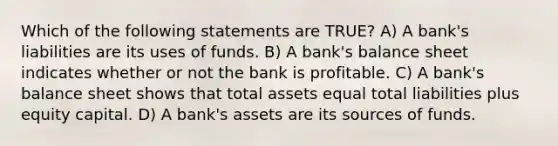 Which of the following statements are TRUE? A) A bank's liabilities are its uses of funds. B) A bank's balance sheet indicates whether or not the bank is profitable. C) A bank's balance sheet shows that total assets equal total liabilities plus equity capital. D) A bank's assets are its sources of funds.