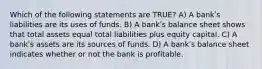 Which of the following statements are TRUE? A) A bankʹs liabilities are its uses of funds. B) A bankʹs balance sheet shows that total assets equal total liabilities plus equity capital. C) A bankʹs assets are its sources of funds. D) A bankʹs balance sheet indicates whether or not the bank is profitable.