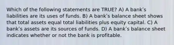 Which of the following statements are TRUE? A) A bankʹs liabilities are its uses of funds. B) A bankʹs balance sheet shows that total assets equal total liabilities plus equity capital. C) A bankʹs assets are its sources of funds. D) A bankʹs balance sheet indicates whether or not the bank is profitable.