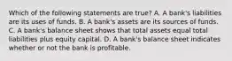 Which of the following statements are​ true? A. A​ bank's liabilities are its uses of funds. B. A​ bank's assets are its sources of funds. C. A​ bank's balance sheet shows that total assets equal total liabilities plus equity capital. D. A​ bank's balance sheet indicates whether or not the bank is profitable.