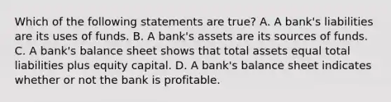 Which of the following statements are​ true? A. A​ bank's liabilities are its uses of funds. B. A​ bank's assets are its sources of funds. C. A​ bank's balance sheet shows that total assets equal total liabilities plus equity capital. D. A​ bank's balance sheet indicates whether or not the bank is profitable.