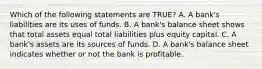 Which of the following statements are TRUE? A. A bank's liabilities are its uses of funds. B. A bank's balance sheet shows that total assets equal total liabilities plus equity capital. C. A bank's assets are its sources of funds. D. A bank's balance sheet indicates whether or not the bank is profitable.