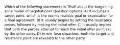 Which of the following statements is TRUE about the bargaining zone model of negotiations? Question options: A) It includes a target point, which is the team's realistic goal or expectation for a final agreement. B) It usually begins by setting the resistance points, followed by making the initial offer. C) It usually implies that both the parties attempt to reach the initial offer point set by the other party. D) In win‒lose situations, both the target and resistance point are revealed to the other party.