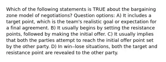 Which of the following statements is TRUE about the bargaining zone model of negotiations? Question options: A) It includes a target point, which is the team's realistic goal or expectation for a final agreement. B) It usually begins by setting the resistance points, followed by making the initial offer. C) It usually implies that both the parties attempt to reach the initial offer point set by the other party. D) In win‒lose situations, both the target and resistance point are revealed to the other party.