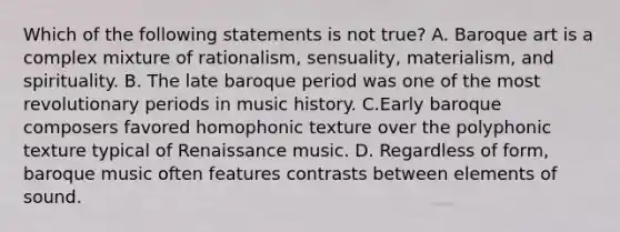 Which of the following statements is not true? A. Baroque art is a complex mixture of rationalism, sensuality, materialism, and spirituality. B. The late baroque period was one of the most revolutionary periods in music history. C.Early baroque composers favored homophonic texture over the polyphonic texture typical of Renaissance music. D. Regardless of form, baroque music often features contrasts between elements of sound.