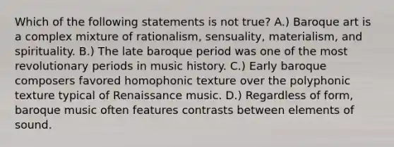 Which of the following statements is not true? A.) Baroque art is a complex mixture of rationalism, sensuality, materialism, and spirituality. B.) The late baroque period was one of the most revolutionary periods in music history. C.) Early baroque composers favored homophonic texture over the polyphonic texture typical of Renaissance music. D.) Regardless of form, baroque music often features contrasts between elements of sound.