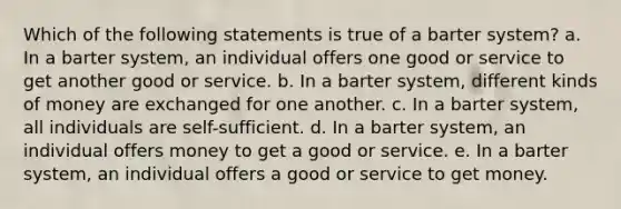 Which of the following statements is true of a barter system? a. In a barter system, an individual offers one good or service to get another good or service. b. In a barter system, different kinds of money are exchanged for one another. c. In a barter system, all individuals are self-sufficient. d. In a barter system, an individual offers money to get a good or service. e. In a barter system, an individual offers a good or service to get money.