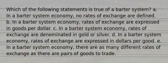 Which of the following statements is true of a barter system? a. In a barter system economy, no rates of exchange are defined. b. In a barter system economy, rates of exchange are expressed in goods per dollar. c. In a barter system economy, rates of exchange are denominated in gold or silver. d. In a barter system economy, rates of exchange are expressed in dollars per good. e. In a barter system economy, there are as many different rates of exchange as there are pairs of goods to trade.