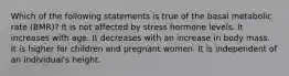 Which of the following statements is true of the basal metabolic rate (BMR)? It is not affected by stress hormone levels. It increases with age. It decreases with an increase in body mass. It is higher for children and pregnant women. It is independent of an individual's height.