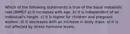 Which of the following statements is true of the basal metabolic rate (BMR)? a) It increases with age. b) It is independent of an individual's height. c) It is higher for children and pregnant women. d) It decreases with an increase in body mass. e) It is not affected by stress hormone levels.