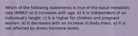 Which of the following statements is true of the basal metabolic rate (BMR)? a) It increases with age. b) It is independent of an individual's height. c) It is higher for children and pregnant women. d) It decreases with an increase in body mass. e) It is not affected by stress hormone levels.