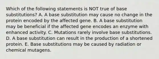 Which of the following statements is NOT true of base substitutions? A. A base substitution may cause no change in the protein encoded by the affected gene. B. A base substitution may be beneficial if the affected gene encodes an enzyme with enhanced activity. C. Mutations rarely involve base substitutions. D. A base substitution can result in the production of a shortened protein. E. Base substitutions may be caused by radiation or chemical mutagens.