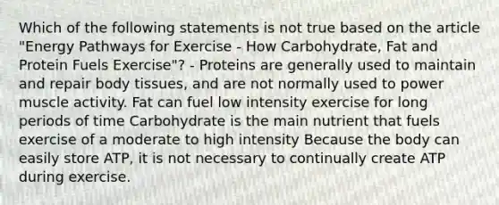 Which of the following statements is not true based on the article "Energy Pathways for Exercise - How Carbohydrate, Fat and Protein Fuels Exercise"? - Proteins are generally used to maintain and repair body tissues, and are not normally used to power muscle activity. Fat can fuel low intensity exercise for long periods of time Carbohydrate is the main nutrient that fuels exercise of a moderate to high intensity Because the body can easily store ATP, it is not necessary to continually create ATP during exercise.