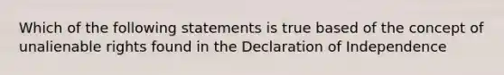 Which of the following statements is true based of the concept of unalienable rights found in the Declaration of Independence