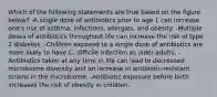 Which of the following statements are true based on the figure below? -A single dose of antibiotics prior to age 1 can increase one's risk of asthma, infections, allergies, and obesity. -Multiple doses of antibiotics throughout life can increase the risk of type 2 diabetes. -Children exposed to a single dose of antibiotics are more likely to have C. difficile infection as older adults. -Antibiotics taken at any time in life can lead to decreased microbiome diversity and an increase in antibiotic-resistant strains in the microbiome. -Antibiotic exposure before birth increases the risk of obesity in children.