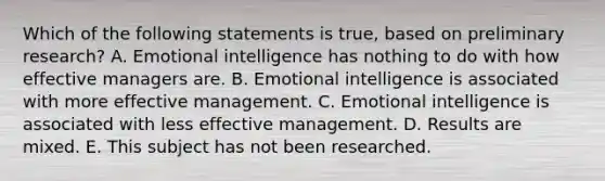 Which of the following statements is true, based on preliminary research? A. <a href='https://www.questionai.com/knowledge/k9hmgj4THn-emotional-intelligence' class='anchor-knowledge'>emotional intelligence</a> has nothing to do with how effective managers are. B. Emotional intelligence is associated with more <a href='https://www.questionai.com/knowledge/kn2wuxAW3M-effective-management' class='anchor-knowledge'>effective management</a>. C. Emotional intelligence is associated with less effective management. D. Results are mixed. E. This subject has not been researched.