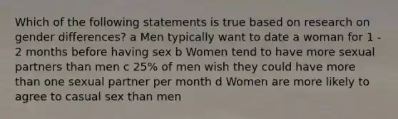 Which of the following statements is true based on research on gender differences? a Men typically want to date a woman for 1 - 2 months before having sex b Women tend to have more sexual partners than men c 25% of men wish they could have more than one sexual partner per month d Women are more likely to agree to casual sex than men