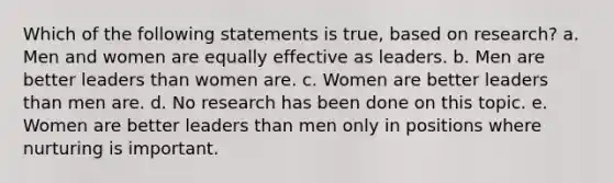 Which of the following statements is true, based on research? a. Men and women are equally effective as leaders. b. Men are better leaders than women are. c. Women are better leaders than men are. d. No research has been done on this topic. e. Women are better leaders than men only in positions where nurturing is important.