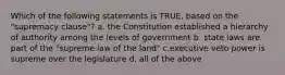 Which of the following statements is TRUE, based on the "supremacy clause"? a. the Constitution established a hierarchy of authority among the levels of government b. state laws are part of the "supreme law of the land" c.executive veto power is supreme over the legislature d. all of the above