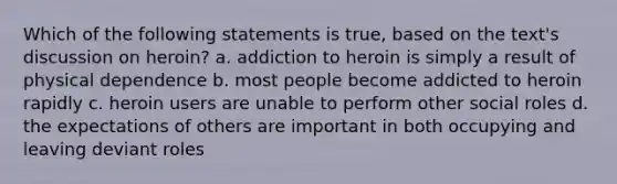 Which of the following statements is true, based on the text's discussion on heroin? a. addiction to heroin is simply a result of physical dependence b. most people become addicted to heroin rapidly c. heroin users are unable to perform other social roles d. the expectations of others are important in both occupying and leaving deviant roles