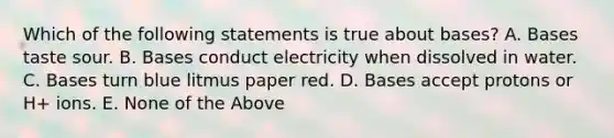 Which of the following statements is true about bases? A. Bases taste sour. B. Bases conduct electricity when dissolved in water. C. Bases turn blue litmus paper red. D. Bases accept protons or H+ ions. E. None of the Above