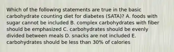 Which of the following statements are true in the basic carbohydrate counting diet for diabetes (SATA)? A. foods with sugar cannot be included B. complex carbohydrates with fiber should be emphasized C. carbohydrates should be evenly divided between meals D. snacks are not included E. carbohydrates should be less than 30% of calories