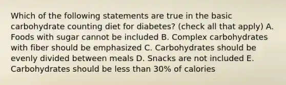 Which of the following statements are true in the basic carbohydrate counting diet for diabetes? (check all that apply) A. Foods with sugar cannot be included B. Complex carbohydrates with fiber should be emphasized C. Carbohydrates should be evenly divided between meals D. Snacks are not included E. Carbohydrates should be less than 30% of calories