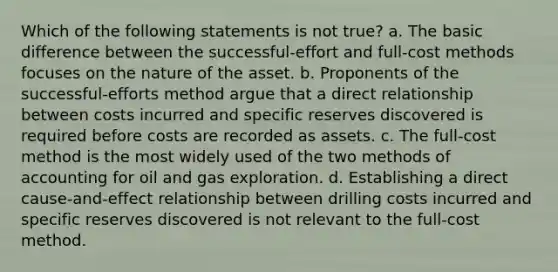 Which of the following statements is not true? a. The basic difference between the successful-effort and full-cost methods focuses on the nature of the asset. b. Proponents of the successful-efforts method argue that a direct relationship between costs incurred and specific reserves discovered is required before costs are recorded as assets. c. The full-cost method is the most widely used of the two methods of accounting for oil and gas exploration. d. Establishing a direct cause-and-effect relationship between drilling costs incurred and specific reserves discovered is not relevant to the full-cost method.