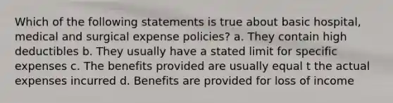 Which of the following statements is true about basic hospital, medical and surgical expense policies? a. They contain high deductibles b. They usually have a stated limit for specific expenses c. The benefits provided are usually equal t the actual expenses incurred d. Benefits are provided for loss of income