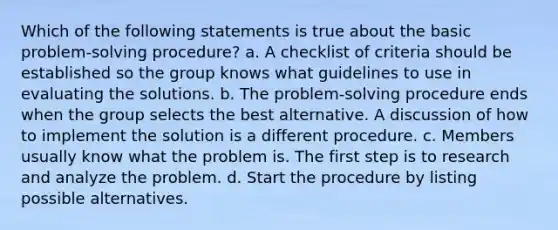 Which of the following statements is true about the basic problem-solving procedure? a. A checklist of criteria should be established so the group knows what guidelines to use in evaluating the solutions. b. The problem-solving procedure ends when the group selects the best alternative. A discussion of how to implement the solution is a different procedure. c. Members usually know what the problem is. The first step is to research and analyze the problem. d. Start the procedure by listing possible alternatives.