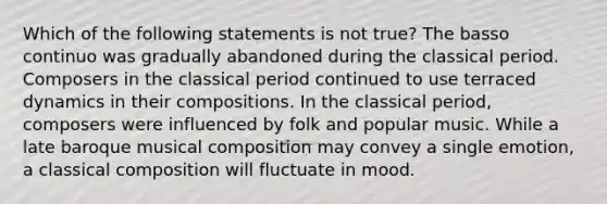 Which of the following statements is not true? The basso continuo was gradually abandoned during the classical period. Composers in the classical period continued to use terraced dynamics in their compositions. In the classical period, composers were influenced by folk and popular music. While a late baroque musical composition may convey a single emotion, a classical composition will fluctuate in mood.