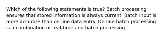 Which of the following statements is true? Batch processing ensures that stored information is always current. Batch input is more accurate than on-line data entry. On-line batch processing is a combination of real-time and batch processing.