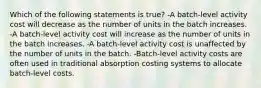 Which of the following statements is true? -A batch-level activity cost will decrease as the number of units in the batch increases. -A batch-level activity cost will increase as the number of units in the batch increases. -A batch-level activity cost is unaffected by the number of units in the batch. -Batch-level activity costs are often used in traditional absorption costing systems to allocate batch-level costs.