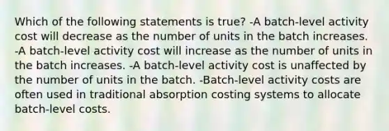 Which of the following statements is true? -A batch-level activity cost will decrease as the number of units in the batch increases. -A batch-level activity cost will increase as the number of units in the batch increases. -A batch-level activity cost is unaffected by the number of units in the batch. -Batch-level activity costs are often used in traditional absorption costing systems to allocate batch-level costs.