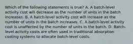 Which of the following statements is true? A. A batch-level activity cost will decrease as the number of units in the batch increases. B. A batch-level activity cost will increase as the number of units in the batch increases. C. A batch-level activity cost is unaffected by the number of units in the batch. D. Batch-level activity costs are often used in traditional absorption costing systems to allocate batch-level costs.