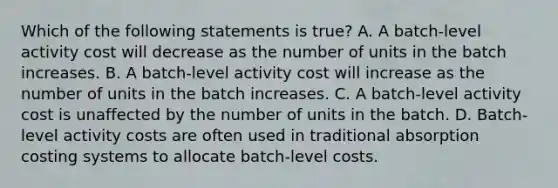 Which of the following statements is true? A. A batch-level activity cost will decrease as the number of units in the batch increases. B. A batch-level activity cost will increase as the number of units in the batch increases. C. A batch-level activity cost is unaffected by the number of units in the batch. D. Batch-level activity costs are often used in traditional absorption costing systems to allocate batch-level costs.