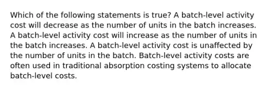 Which of the following statements is true? A batch-level activity cost will decrease as the number of units in the batch increases. A batch-level activity cost will increase as the number of units in the batch increases. A batch-level activity cost is unaffected by the number of units in the batch. Batch-level activity costs are often used in traditional absorption costing systems to allocate batch-level costs.