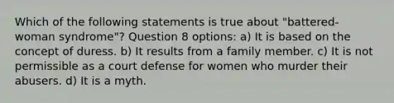 Which of the following statements is true about "battered-woman syndrome"?​ Question 8 options: a) ​It is based on the concept of duress. b) ​It results from a family member. c) ​It is not permissible as a court defense for women who murder their abusers. d) ​It is a myth.