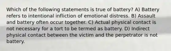 Which of the following statements is true of battery? A) Battery refers to intentional infliction of emotional distress. B) Assault and battery often occur together. C) Actual physical contact is not necessary for a tort to be termed as battery. D) Indirect physical contact between the victim and the perpetrator is not battery.