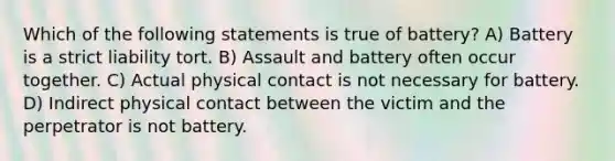 Which of the following statements is true of battery? A) Battery is a strict liability tort. B) Assault and battery often occur together. C) Actual physical contact is not necessary for battery. D) Indirect physical contact between the victim and the perpetrator is not battery.