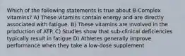 Which of the following statements is true about B-Complex vitamins? A) These vitamins contain energy and are directly associated with fatigue. B) These vitamins are involved in the production of ATP. C) Studies show that sub-clinical deficiencies typically result in fatigue D) Athletes generally improve performance when they take a low-dose supplement