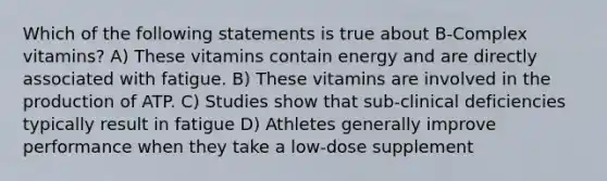 Which of the following statements is true about B-Complex vitamins? A) These vitamins contain energy and are directly associated with fatigue. B) These vitamins are involved in the production of ATP. C) Studies show that sub-clinical deficiencies typically result in fatigue D) Athletes generally improve performance when they take a low-dose supplement