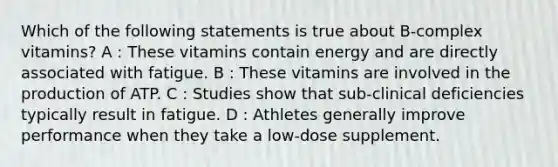 Which of the following statements is true about B-complex vitamins? A : These vitamins contain energy and are directly associated with fatigue. B : These vitamins are involved in the production of ATP. C : Studies show that sub-clinical deficiencies typically result in fatigue. D : Athletes generally improve performance when they take a low-dose supplement.