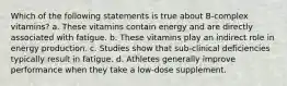 Which of the following statements is true about B-complex vitamins? a. These vitamins contain energy and are directly associated with fatigue. b. These vitamins play an indirect role in energy production. c. Studies show that sub-clinical deficiencies typically result in fatigue. d. Athletes generally improve performance when they take a low-dose supplement.