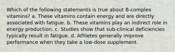 Which of the following statements is true about B-complex vitamins? a. These vitamins contain energy and are directly associated with fatigue. b. These vitamins play an indirect role in <a href='https://www.questionai.com/knowledge/k3xoUYcii1-energy-production' class='anchor-knowledge'>energy production</a>. c. Studies show that sub-clinical deficiencies typically result in fatigue. d. Athletes generally improve performance when they take a low-dose supplement.