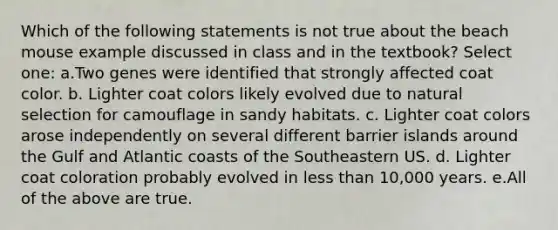 Which of the following statements is not true about the beach mouse example discussed in class and in the textbook? Select one: a.Two genes were identified that strongly affected coat color. b. Lighter coat colors likely evolved due to natural selection for camouflage in sandy habitats. c. Lighter coat colors arose independently on several different barrier islands around the Gulf and Atlantic coasts of the Southeastern US. d. Lighter coat coloration probably evolved in less than 10,000 years. e.All of the above are true.