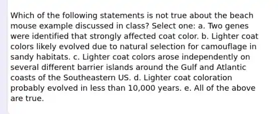 Which of the following statements is not true about the beach mouse example discussed in class? Select one: a. Two genes were identified that strongly affected coat color. b. Lighter coat colors likely evolved due to natural selection for camouflage in sandy habitats. c. Lighter coat colors arose independently on several different barrier islands around the Gulf and Atlantic coasts of the Southeastern US. d. Lighter coat coloration probably evolved in less than 10,000 years. e. All of the above are true.